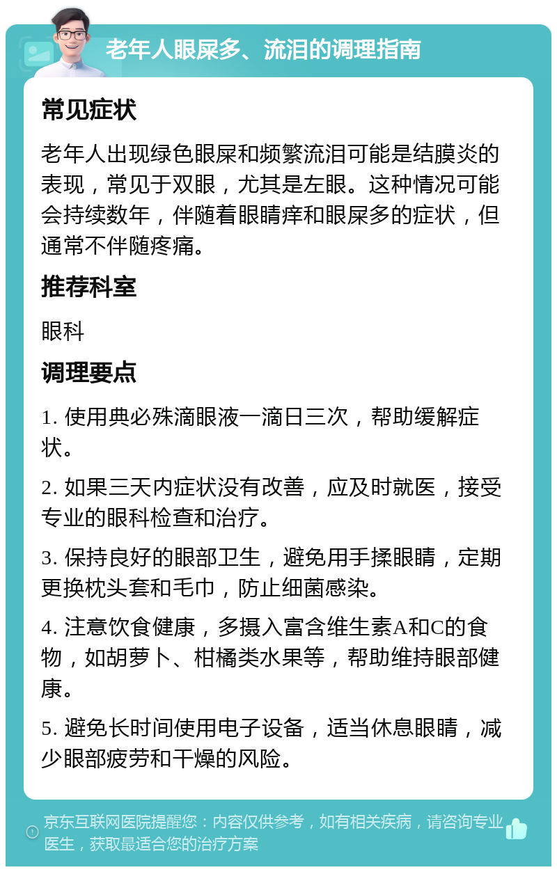 老年人眼屎多、流泪的调理指南 常见症状 老年人出现绿色眼屎和频繁流泪可能是结膜炎的表现，常见于双眼，尤其是左眼。这种情况可能会持续数年，伴随着眼睛痒和眼屎多的症状，但通常不伴随疼痛。 推荐科室 眼科 调理要点 1. 使用典必殊滴眼液一滴日三次，帮助缓解症状。 2. 如果三天内症状没有改善，应及时就医，接受专业的眼科检查和治疗。 3. 保持良好的眼部卫生，避免用手揉眼睛，定期更换枕头套和毛巾，防止细菌感染。 4. 注意饮食健康，多摄入富含维生素A和C的食物，如胡萝卜、柑橘类水果等，帮助维持眼部健康。 5. 避免长时间使用电子设备，适当休息眼睛，减少眼部疲劳和干燥的风险。