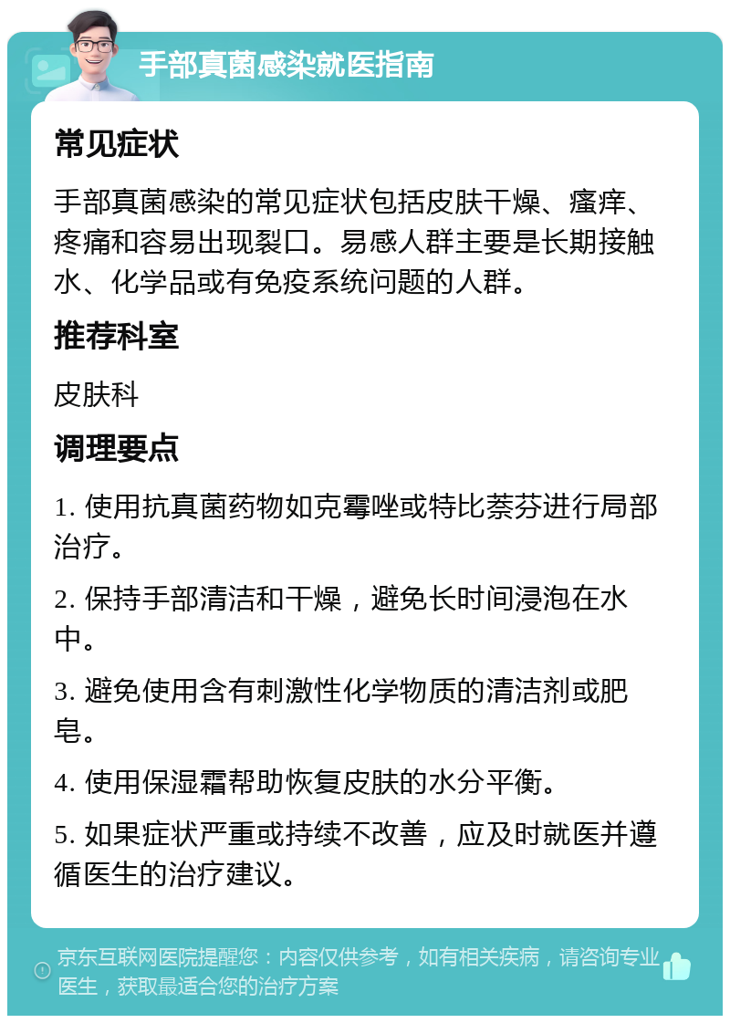 手部真菌感染就医指南 常见症状 手部真菌感染的常见症状包括皮肤干燥、瘙痒、疼痛和容易出现裂口。易感人群主要是长期接触水、化学品或有免疫系统问题的人群。 推荐科室 皮肤科 调理要点 1. 使用抗真菌药物如克霉唑或特比萘芬进行局部治疗。 2. 保持手部清洁和干燥，避免长时间浸泡在水中。 3. 避免使用含有刺激性化学物质的清洁剂或肥皂。 4. 使用保湿霜帮助恢复皮肤的水分平衡。 5. 如果症状严重或持续不改善，应及时就医并遵循医生的治疗建议。