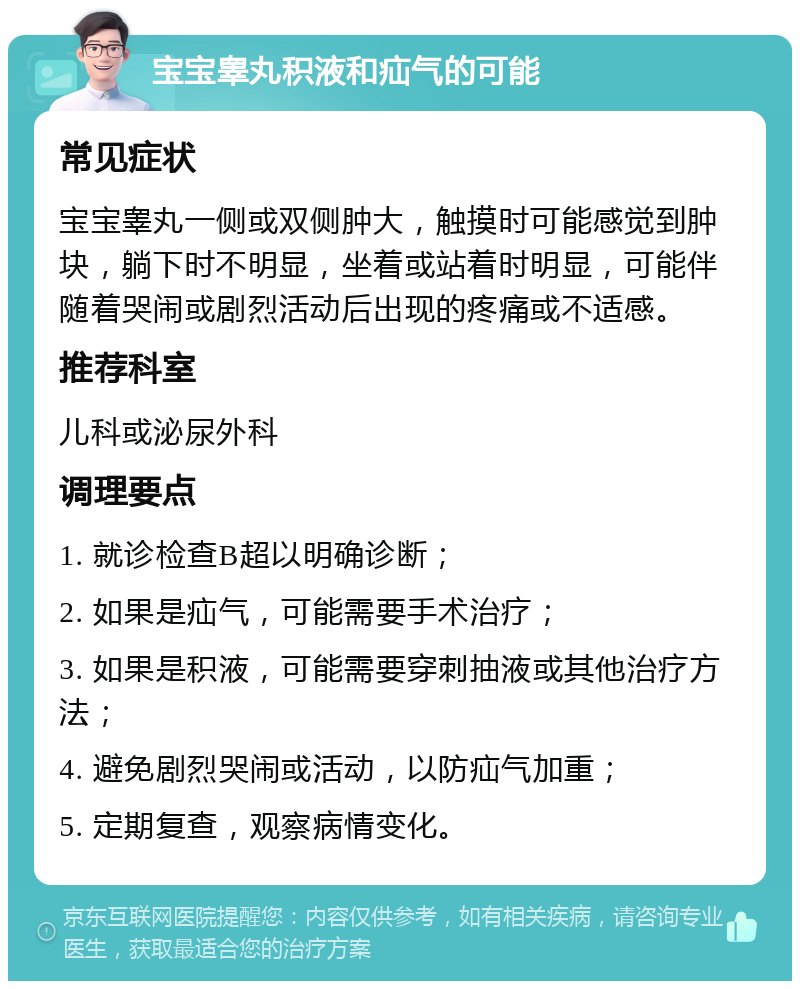 宝宝睾丸积液和疝气的可能 常见症状 宝宝睾丸一侧或双侧肿大，触摸时可能感觉到肿块，躺下时不明显，坐着或站着时明显，可能伴随着哭闹或剧烈活动后出现的疼痛或不适感。 推荐科室 儿科或泌尿外科 调理要点 1. 就诊检查B超以明确诊断； 2. 如果是疝气，可能需要手术治疗； 3. 如果是积液，可能需要穿刺抽液或其他治疗方法； 4. 避免剧烈哭闹或活动，以防疝气加重； 5. 定期复查，观察病情变化。