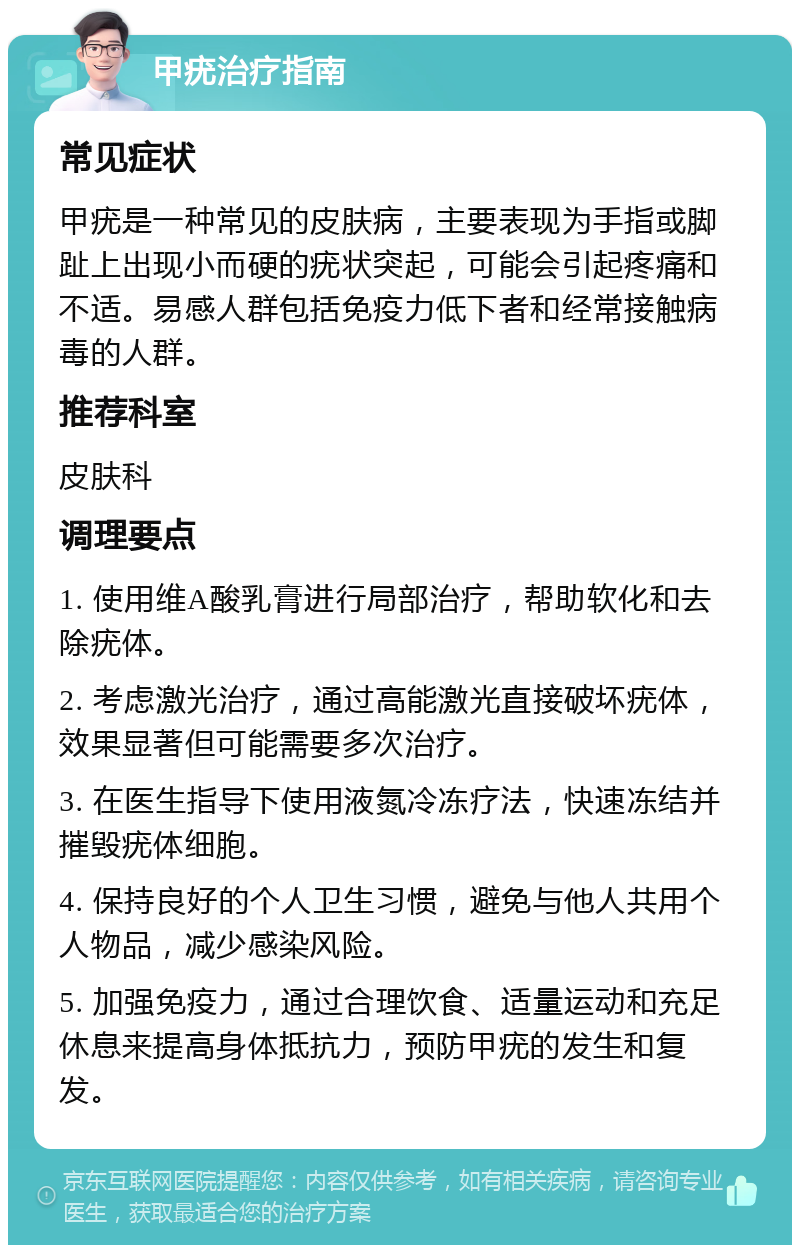 甲疣治疗指南 常见症状 甲疣是一种常见的皮肤病，主要表现为手指或脚趾上出现小而硬的疣状突起，可能会引起疼痛和不适。易感人群包括免疫力低下者和经常接触病毒的人群。 推荐科室 皮肤科 调理要点 1. 使用维A酸乳膏进行局部治疗，帮助软化和去除疣体。 2. 考虑激光治疗，通过高能激光直接破坏疣体，效果显著但可能需要多次治疗。 3. 在医生指导下使用液氮冷冻疗法，快速冻结并摧毁疣体细胞。 4. 保持良好的个人卫生习惯，避免与他人共用个人物品，减少感染风险。 5. 加强免疫力，通过合理饮食、适量运动和充足休息来提高身体抵抗力，预防甲疣的发生和复发。