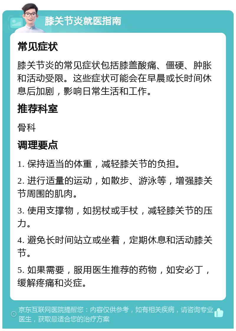 膝关节炎就医指南 常见症状 膝关节炎的常见症状包括膝盖酸痛、僵硬、肿胀和活动受限。这些症状可能会在早晨或长时间休息后加剧，影响日常生活和工作。 推荐科室 骨科 调理要点 1. 保持适当的体重，减轻膝关节的负担。 2. 进行适量的运动，如散步、游泳等，增强膝关节周围的肌肉。 3. 使用支撑物，如拐杖或手杖，减轻膝关节的压力。 4. 避免长时间站立或坐着，定期休息和活动膝关节。 5. 如果需要，服用医生推荐的药物，如安必丁，缓解疼痛和炎症。