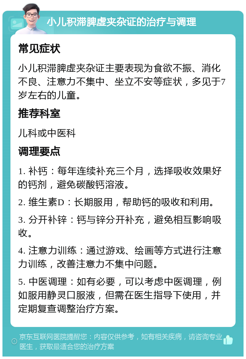 小儿积滞脾虚夹杂证的治疗与调理 常见症状 小儿积滞脾虚夹杂证主要表现为食欲不振、消化不良、注意力不集中、坐立不安等症状，多见于7岁左右的儿童。 推荐科室 儿科或中医科 调理要点 1. 补钙：每年连续补充三个月，选择吸收效果好的钙剂，避免碳酸钙溶液。 2. 维生素D：长期服用，帮助钙的吸收和利用。 3. 分开补锌：钙与锌分开补充，避免相互影响吸收。 4. 注意力训练：通过游戏、绘画等方式进行注意力训练，改善注意力不集中问题。 5. 中医调理：如有必要，可以考虑中医调理，例如服用静灵口服液，但需在医生指导下使用，并定期复查调整治疗方案。