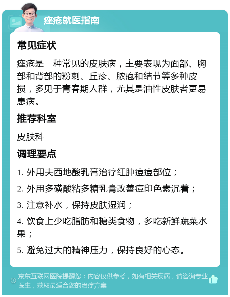 痤疮就医指南 常见症状 痤疮是一种常见的皮肤病，主要表现为面部、胸部和背部的粉刺、丘疹、脓疱和结节等多种皮损，多见于青春期人群，尤其是油性皮肤者更易患病。 推荐科室 皮肤科 调理要点 1. 外用夫西地酸乳膏治疗红肿痘痘部位； 2. 外用多磺酸粘多糖乳膏改善痘印色素沉着； 3. 注意补水，保持皮肤湿润； 4. 饮食上少吃脂肪和糖类食物，多吃新鲜蔬菜水果； 5. 避免过大的精神压力，保持良好的心态。