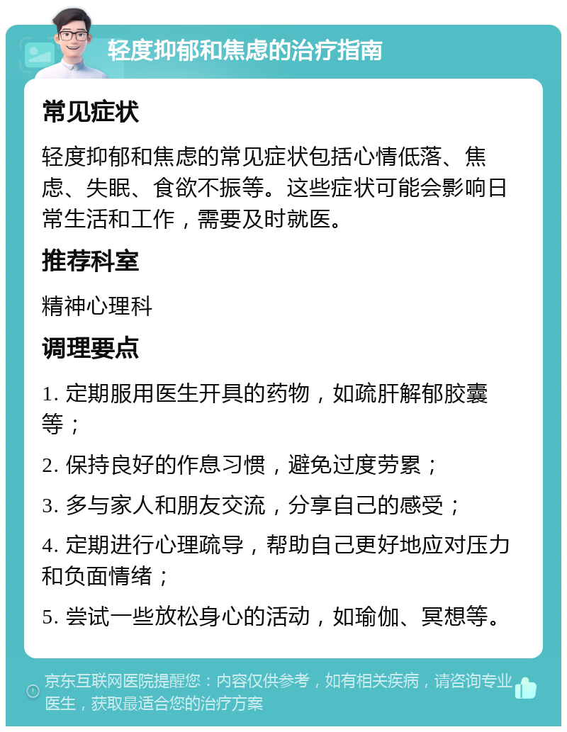 轻度抑郁和焦虑的治疗指南 常见症状 轻度抑郁和焦虑的常见症状包括心情低落、焦虑、失眠、食欲不振等。这些症状可能会影响日常生活和工作，需要及时就医。 推荐科室 精神心理科 调理要点 1. 定期服用医生开具的药物，如疏肝解郁胶囊等； 2. 保持良好的作息习惯，避免过度劳累； 3. 多与家人和朋友交流，分享自己的感受； 4. 定期进行心理疏导，帮助自己更好地应对压力和负面情绪； 5. 尝试一些放松身心的活动，如瑜伽、冥想等。