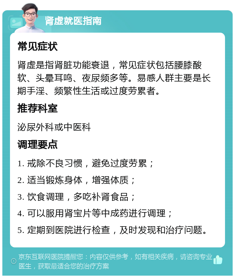 肾虚就医指南 常见症状 肾虚是指肾脏功能衰退，常见症状包括腰膝酸软、头晕耳鸣、夜尿频多等。易感人群主要是长期手淫、频繁性生活或过度劳累者。 推荐科室 泌尿外科或中医科 调理要点 1. 戒除不良习惯，避免过度劳累； 2. 适当锻炼身体，增强体质； 3. 饮食调理，多吃补肾食品； 4. 可以服用肾宝片等中成药进行调理； 5. 定期到医院进行检查，及时发现和治疗问题。