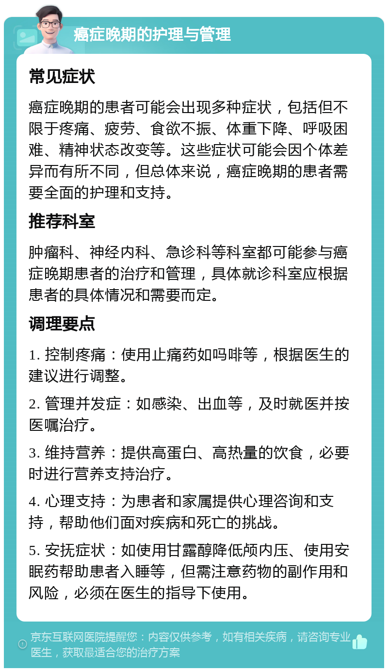 癌症晚期的护理与管理 常见症状 癌症晚期的患者可能会出现多种症状，包括但不限于疼痛、疲劳、食欲不振、体重下降、呼吸困难、精神状态改变等。这些症状可能会因个体差异而有所不同，但总体来说，癌症晚期的患者需要全面的护理和支持。 推荐科室 肿瘤科、神经内科、急诊科等科室都可能参与癌症晚期患者的治疗和管理，具体就诊科室应根据患者的具体情况和需要而定。 调理要点 1. 控制疼痛：使用止痛药如吗啡等，根据医生的建议进行调整。 2. 管理并发症：如感染、出血等，及时就医并按医嘱治疗。 3. 维持营养：提供高蛋白、高热量的饮食，必要时进行营养支持治疗。 4. 心理支持：为患者和家属提供心理咨询和支持，帮助他们面对疾病和死亡的挑战。 5. 安抚症状：如使用甘露醇降低颅内压、使用安眠药帮助患者入睡等，但需注意药物的副作用和风险，必须在医生的指导下使用。