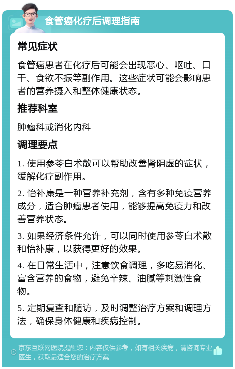 食管癌化疗后调理指南 常见症状 食管癌患者在化疗后可能会出现恶心、呕吐、口干、食欲不振等副作用。这些症状可能会影响患者的营养摄入和整体健康状态。 推荐科室 肿瘤科或消化内科 调理要点 1. 使用参苓白术散可以帮助改善肾阴虚的症状，缓解化疗副作用。 2. 怡补康是一种营养补充剂，含有多种免疫营养成分，适合肿瘤患者使用，能够提高免疫力和改善营养状态。 3. 如果经济条件允许，可以同时使用参苓白术散和怡补康，以获得更好的效果。 4. 在日常生活中，注意饮食调理，多吃易消化、富含营养的食物，避免辛辣、油腻等刺激性食物。 5. 定期复查和随访，及时调整治疗方案和调理方法，确保身体健康和疾病控制。