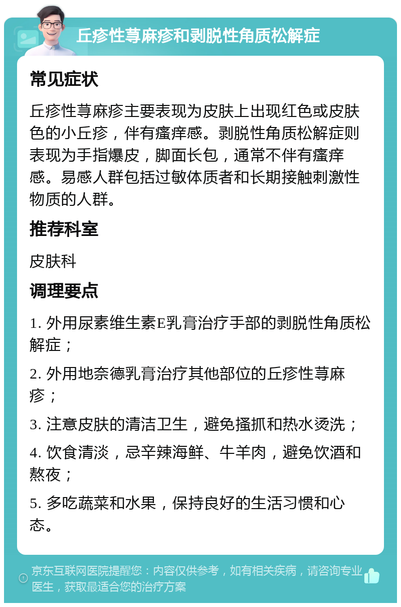 丘疹性荨麻疹和剥脱性角质松解症 常见症状 丘疹性荨麻疹主要表现为皮肤上出现红色或皮肤色的小丘疹，伴有瘙痒感。剥脱性角质松解症则表现为手指爆皮，脚面长包，通常不伴有瘙痒感。易感人群包括过敏体质者和长期接触刺激性物质的人群。 推荐科室 皮肤科 调理要点 1. 外用尿素维生素E乳膏治疗手部的剥脱性角质松解症； 2. 外用地奈德乳膏治疗其他部位的丘疹性荨麻疹； 3. 注意皮肤的清洁卫生，避免搔抓和热水烫洗； 4. 饮食清淡，忌辛辣海鲜、牛羊肉，避免饮酒和熬夜； 5. 多吃蔬菜和水果，保持良好的生活习惯和心态。