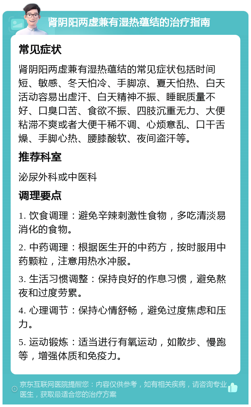 肾阴阳两虚兼有湿热蕴结的治疗指南 常见症状 肾阴阳两虚兼有湿热蕴结的常见症状包括时间短、敏感、冬天怕冷、手脚凉、夏天怕热、白天活动容易出虚汗、白天精神不振、睡眠质量不好、口臭口苦、食欲不振、四肢沉重无力、大便粘滞不爽或者大便干稀不调、心烦意乱、口干舌燥、手脚心热、腰膝酸软、夜间盗汗等。 推荐科室 泌尿外科或中医科 调理要点 1. 饮食调理：避免辛辣刺激性食物，多吃清淡易消化的食物。 2. 中药调理：根据医生开的中药方，按时服用中药颗粒，注意用热水冲服。 3. 生活习惯调整：保持良好的作息习惯，避免熬夜和过度劳累。 4. 心理调节：保持心情舒畅，避免过度焦虑和压力。 5. 运动锻炼：适当进行有氧运动，如散步、慢跑等，增强体质和免疫力。