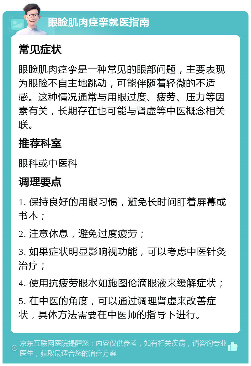 眼睑肌肉痉挛就医指南 常见症状 眼睑肌肉痉挛是一种常见的眼部问题，主要表现为眼睑不自主地跳动，可能伴随着轻微的不适感。这种情况通常与用眼过度、疲劳、压力等因素有关，长期存在也可能与肾虚等中医概念相关联。 推荐科室 眼科或中医科 调理要点 1. 保持良好的用眼习惯，避免长时间盯着屏幕或书本； 2. 注意休息，避免过度疲劳； 3. 如果症状明显影响视功能，可以考虑中医针灸治疗； 4. 使用抗疲劳眼水如施图伦滴眼液来缓解症状； 5. 在中医的角度，可以通过调理肾虚来改善症状，具体方法需要在中医师的指导下进行。