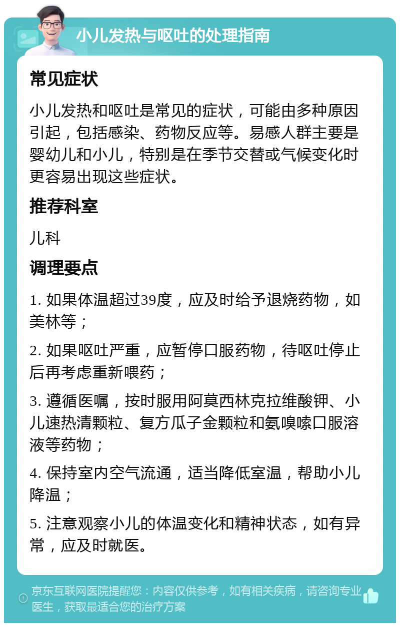 小儿发热与呕吐的处理指南 常见症状 小儿发热和呕吐是常见的症状，可能由多种原因引起，包括感染、药物反应等。易感人群主要是婴幼儿和小儿，特别是在季节交替或气候变化时更容易出现这些症状。 推荐科室 儿科 调理要点 1. 如果体温超过39度，应及时给予退烧药物，如美林等； 2. 如果呕吐严重，应暂停口服药物，待呕吐停止后再考虑重新喂药； 3. 遵循医嘱，按时服用阿莫西林克拉维酸钾、小儿速热清颗粒、复方瓜子金颗粒和氨嗅嗦口服溶液等药物； 4. 保持室内空气流通，适当降低室温，帮助小儿降温； 5. 注意观察小儿的体温变化和精神状态，如有异常，应及时就医。