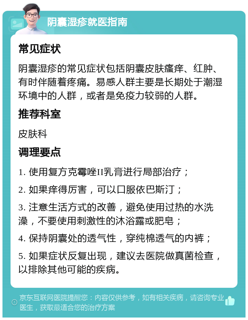 阴囊湿疹就医指南 常见症状 阴囊湿疹的常见症状包括阴囊皮肤瘙痒、红肿、有时伴随着疼痛。易感人群主要是长期处于潮湿环境中的人群，或者是免疫力较弱的人群。 推荐科室 皮肤科 调理要点 1. 使用复方克霉唑II乳膏进行局部治疗； 2. 如果痒得厉害，可以口服依巴斯汀； 3. 注意生活方式的改善，避免使用过热的水洗澡，不要使用刺激性的沐浴露或肥皂； 4. 保持阴囊处的透气性，穿纯棉透气的内裤； 5. 如果症状反复出现，建议去医院做真菌检查，以排除其他可能的疾病。