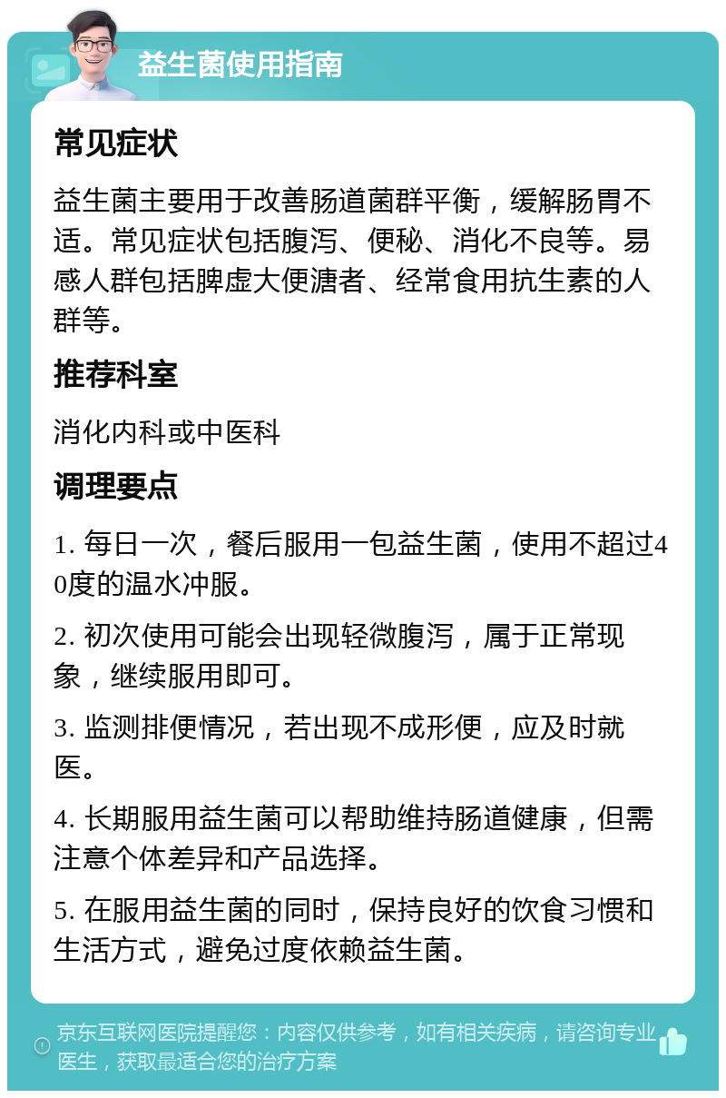 益生菌使用指南 常见症状 益生菌主要用于改善肠道菌群平衡，缓解肠胃不适。常见症状包括腹泻、便秘、消化不良等。易感人群包括脾虚大便溏者、经常食用抗生素的人群等。 推荐科室 消化内科或中医科 调理要点 1. 每日一次，餐后服用一包益生菌，使用不超过40度的温水冲服。 2. 初次使用可能会出现轻微腹泻，属于正常现象，继续服用即可。 3. 监测排便情况，若出现不成形便，应及时就医。 4. 长期服用益生菌可以帮助维持肠道健康，但需注意个体差异和产品选择。 5. 在服用益生菌的同时，保持良好的饮食习惯和生活方式，避免过度依赖益生菌。