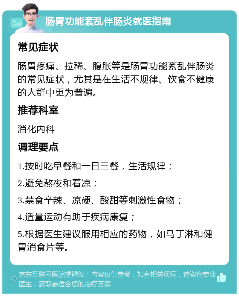 肠胃功能紊乱伴肠炎就医指南 常见症状 肠胃疼痛、拉稀、腹胀等是肠胃功能紊乱伴肠炎的常见症状，尤其是在生活不规律、饮食不健康的人群中更为普遍。 推荐科室 消化内科 调理要点 1.按时吃早餐和一日三餐，生活规律； 2.避免熬夜和着凉； 3.禁食辛辣、凉硬、酸甜等刺激性食物； 4.适量运动有助于疾病康复； 5.根据医生建议服用相应的药物，如马丁淋和健胃消食片等。