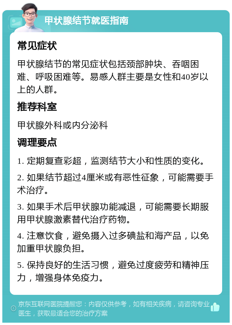 甲状腺结节就医指南 常见症状 甲状腺结节的常见症状包括颈部肿块、吞咽困难、呼吸困难等。易感人群主要是女性和40岁以上的人群。 推荐科室 甲状腺外科或内分泌科 调理要点 1. 定期复查彩超，监测结节大小和性质的变化。 2. 如果结节超过4厘米或有恶性征象，可能需要手术治疗。 3. 如果手术后甲状腺功能减退，可能需要长期服用甲状腺激素替代治疗药物。 4. 注意饮食，避免摄入过多碘盐和海产品，以免加重甲状腺负担。 5. 保持良好的生活习惯，避免过度疲劳和精神压力，增强身体免疫力。