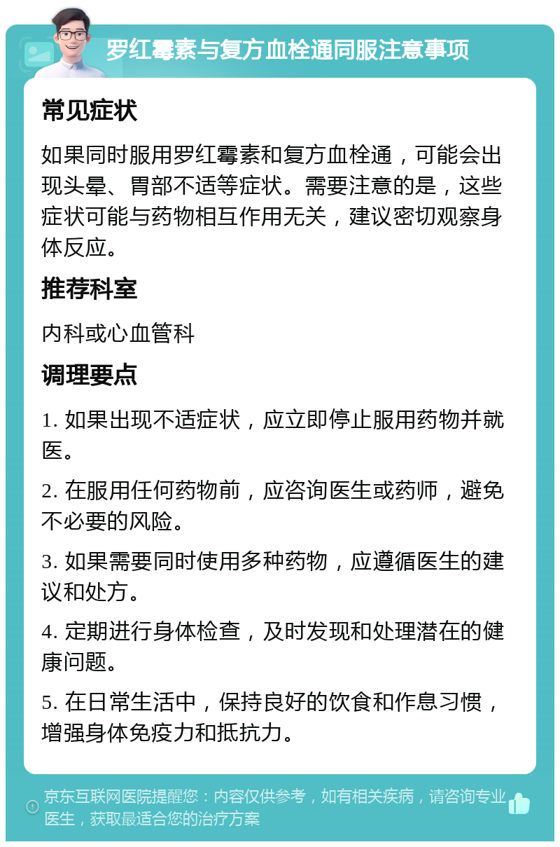 罗红霉素与复方血栓通同服注意事项 常见症状 如果同时服用罗红霉素和复方血栓通，可能会出现头晕、胃部不适等症状。需要注意的是，这些症状可能与药物相互作用无关，建议密切观察身体反应。 推荐科室 内科或心血管科 调理要点 1. 如果出现不适症状，应立即停止服用药物并就医。 2. 在服用任何药物前，应咨询医生或药师，避免不必要的风险。 3. 如果需要同时使用多种药物，应遵循医生的建议和处方。 4. 定期进行身体检查，及时发现和处理潜在的健康问题。 5. 在日常生活中，保持良好的饮食和作息习惯，增强身体免疫力和抵抗力。