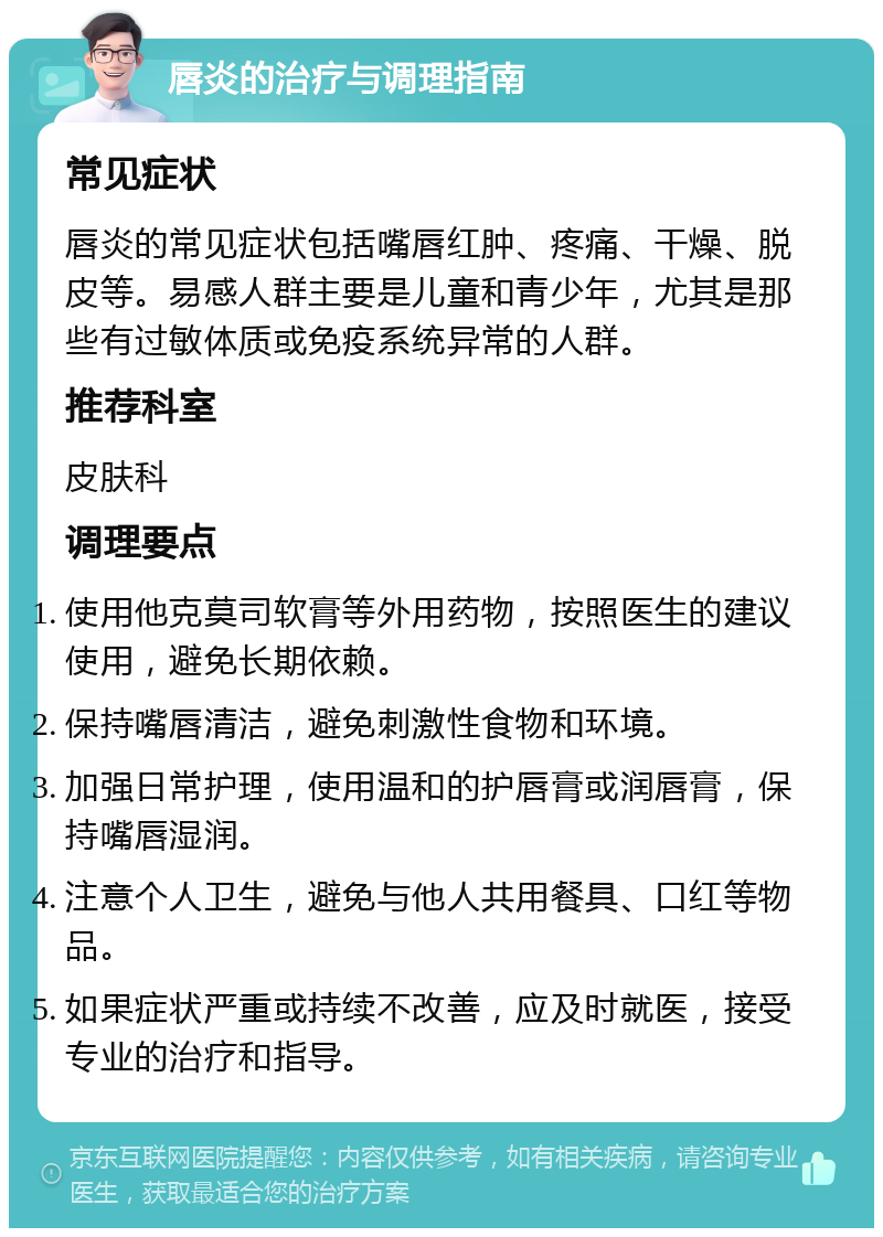 唇炎的治疗与调理指南 常见症状 唇炎的常见症状包括嘴唇红肿、疼痛、干燥、脱皮等。易感人群主要是儿童和青少年，尤其是那些有过敏体质或免疫系统异常的人群。 推荐科室 皮肤科 调理要点 使用他克莫司软膏等外用药物，按照医生的建议使用，避免长期依赖。 保持嘴唇清洁，避免刺激性食物和环境。 加强日常护理，使用温和的护唇膏或润唇膏，保持嘴唇湿润。 注意个人卫生，避免与他人共用餐具、口红等物品。 如果症状严重或持续不改善，应及时就医，接受专业的治疗和指导。