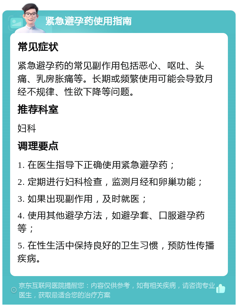 紧急避孕药使用指南 常见症状 紧急避孕药的常见副作用包括恶心、呕吐、头痛、乳房胀痛等。长期或频繁使用可能会导致月经不规律、性欲下降等问题。 推荐科室 妇科 调理要点 1. 在医生指导下正确使用紧急避孕药； 2. 定期进行妇科检查，监测月经和卵巢功能； 3. 如果出现副作用，及时就医； 4. 使用其他避孕方法，如避孕套、口服避孕药等； 5. 在性生活中保持良好的卫生习惯，预防性传播疾病。