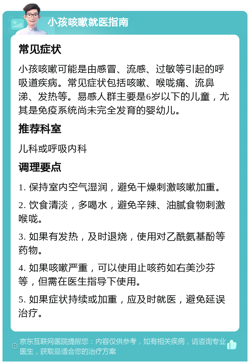 小孩咳嗽就医指南 常见症状 小孩咳嗽可能是由感冒、流感、过敏等引起的呼吸道疾病。常见症状包括咳嗽、喉咙痛、流鼻涕、发热等。易感人群主要是6岁以下的儿童，尤其是免疫系统尚未完全发育的婴幼儿。 推荐科室 儿科或呼吸内科 调理要点 1. 保持室内空气湿润，避免干燥刺激咳嗽加重。 2. 饮食清淡，多喝水，避免辛辣、油腻食物刺激喉咙。 3. 如果有发热，及时退烧，使用对乙酰氨基酚等药物。 4. 如果咳嗽严重，可以使用止咳药如右美沙芬等，但需在医生指导下使用。 5. 如果症状持续或加重，应及时就医，避免延误治疗。