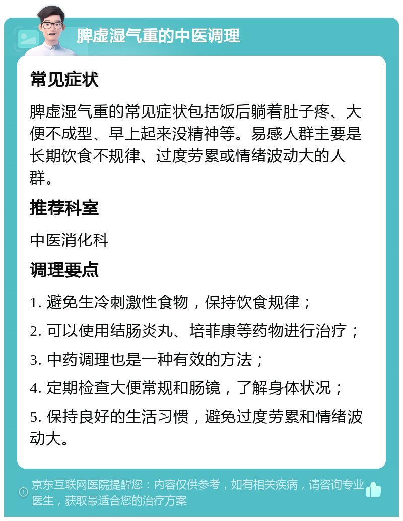 脾虚湿气重的中医调理 常见症状 脾虚湿气重的常见症状包括饭后躺着肚子疼、大便不成型、早上起来没精神等。易感人群主要是长期饮食不规律、过度劳累或情绪波动大的人群。 推荐科室 中医消化科 调理要点 1. 避免生冷刺激性食物，保持饮食规律； 2. 可以使用结肠炎丸、培菲康等药物进行治疗； 3. 中药调理也是一种有效的方法； 4. 定期检查大便常规和肠镜，了解身体状况； 5. 保持良好的生活习惯，避免过度劳累和情绪波动大。