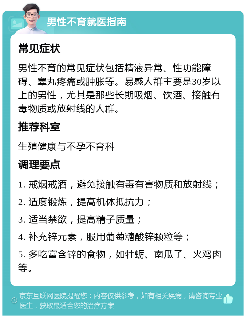 男性不育就医指南 常见症状 男性不育的常见症状包括精液异常、性功能障碍、睾丸疼痛或肿胀等。易感人群主要是30岁以上的男性，尤其是那些长期吸烟、饮酒、接触有毒物质或放射线的人群。 推荐科室 生殖健康与不孕不育科 调理要点 1. 戒烟戒酒，避免接触有毒有害物质和放射线； 2. 适度锻炼，提高机体抵抗力； 3. 适当禁欲，提高精子质量； 4. 补充锌元素，服用葡萄糖酸锌颗粒等； 5. 多吃富含锌的食物，如牡蛎、南瓜子、火鸡肉等。