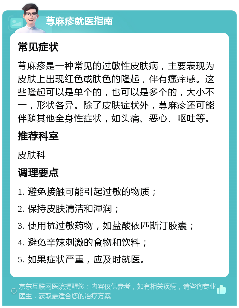 荨麻疹就医指南 常见症状 荨麻疹是一种常见的过敏性皮肤病，主要表现为皮肤上出现红色或肤色的隆起，伴有瘙痒感。这些隆起可以是单个的，也可以是多个的，大小不一，形状各异。除了皮肤症状外，荨麻疹还可能伴随其他全身性症状，如头痛、恶心、呕吐等。 推荐科室 皮肤科 调理要点 1. 避免接触可能引起过敏的物质； 2. 保持皮肤清洁和湿润； 3. 使用抗过敏药物，如盐酸依匹斯汀胶囊； 4. 避免辛辣刺激的食物和饮料； 5. 如果症状严重，应及时就医。