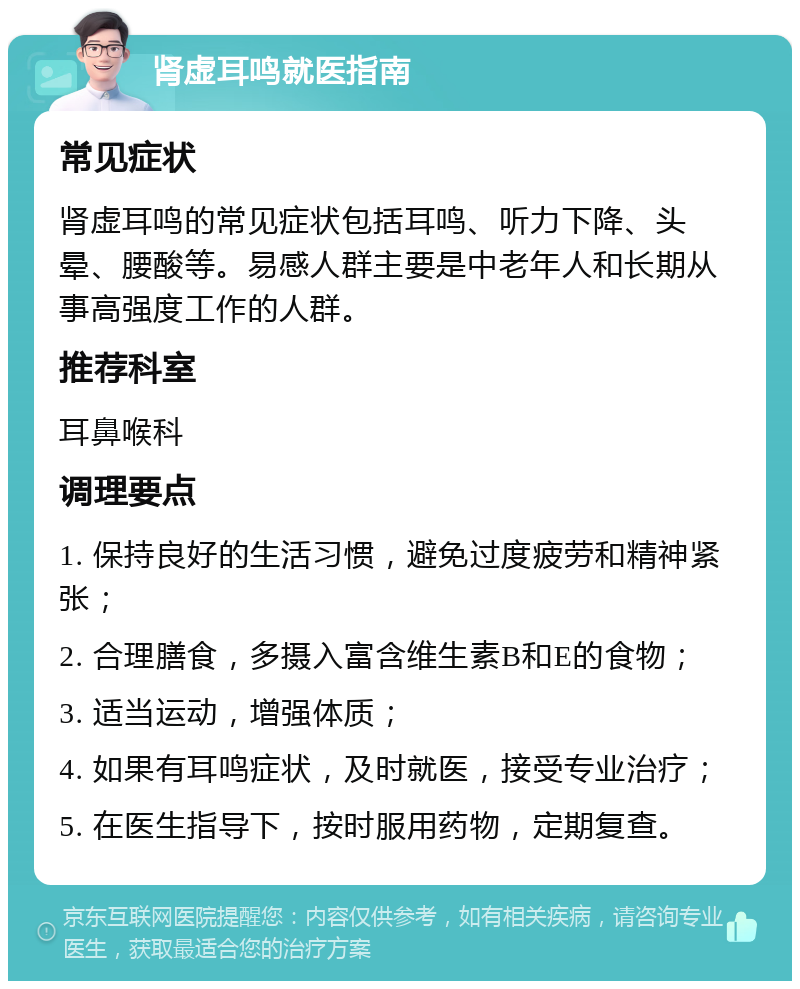 肾虚耳鸣就医指南 常见症状 肾虚耳鸣的常见症状包括耳鸣、听力下降、头晕、腰酸等。易感人群主要是中老年人和长期从事高强度工作的人群。 推荐科室 耳鼻喉科 调理要点 1. 保持良好的生活习惯，避免过度疲劳和精神紧张； 2. 合理膳食，多摄入富含维生素B和E的食物； 3. 适当运动，增强体质； 4. 如果有耳鸣症状，及时就医，接受专业治疗； 5. 在医生指导下，按时服用药物，定期复查。