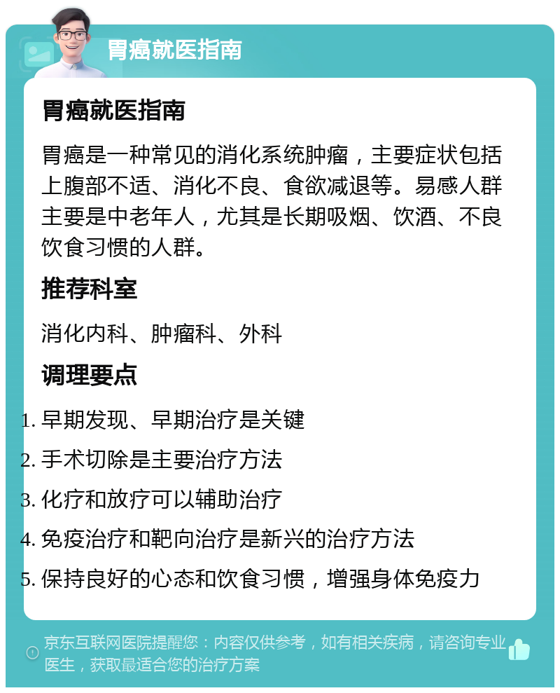 胃癌就医指南 胃癌就医指南 胃癌是一种常见的消化系统肿瘤，主要症状包括上腹部不适、消化不良、食欲减退等。易感人群主要是中老年人，尤其是长期吸烟、饮酒、不良饮食习惯的人群。 推荐科室 消化内科、肿瘤科、外科 调理要点 早期发现、早期治疗是关键 手术切除是主要治疗方法 化疗和放疗可以辅助治疗 免疫治疗和靶向治疗是新兴的治疗方法 保持良好的心态和饮食习惯，增强身体免疫力