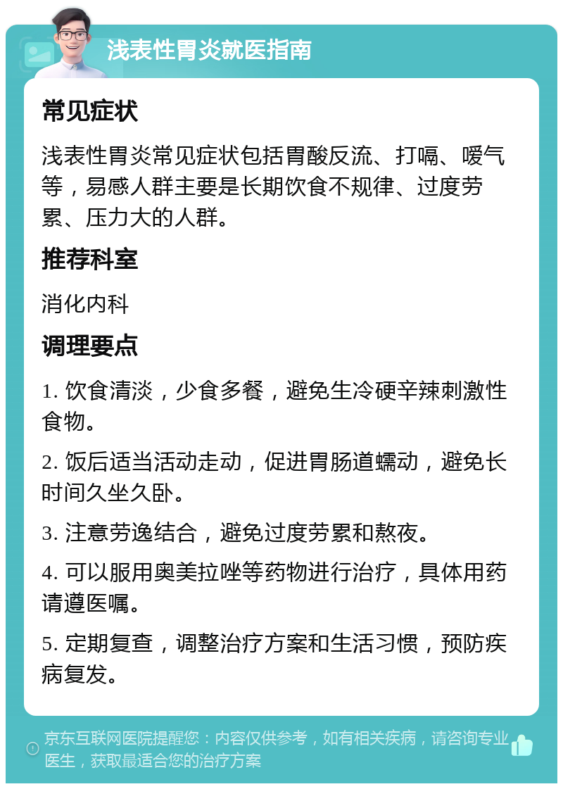 浅表性胃炎就医指南 常见症状 浅表性胃炎常见症状包括胃酸反流、打嗝、嗳气等，易感人群主要是长期饮食不规律、过度劳累、压力大的人群。 推荐科室 消化内科 调理要点 1. 饮食清淡，少食多餐，避免生冷硬辛辣刺激性食物。 2. 饭后适当活动走动，促进胃肠道蠕动，避免长时间久坐久卧。 3. 注意劳逸结合，避免过度劳累和熬夜。 4. 可以服用奥美拉唑等药物进行治疗，具体用药请遵医嘱。 5. 定期复查，调整治疗方案和生活习惯，预防疾病复发。