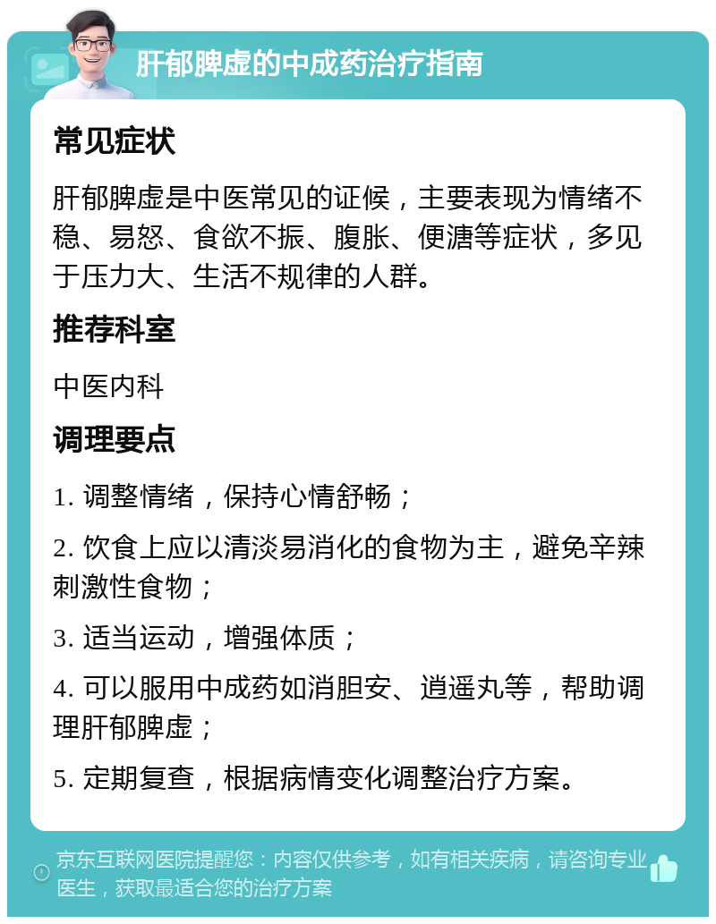 肝郁脾虚的中成药治疗指南 常见症状 肝郁脾虚是中医常见的证候，主要表现为情绪不稳、易怒、食欲不振、腹胀、便溏等症状，多见于压力大、生活不规律的人群。 推荐科室 中医内科 调理要点 1. 调整情绪，保持心情舒畅； 2. 饮食上应以清淡易消化的食物为主，避免辛辣刺激性食物； 3. 适当运动，增强体质； 4. 可以服用中成药如消胆安、逍遥丸等，帮助调理肝郁脾虚； 5. 定期复查，根据病情变化调整治疗方案。