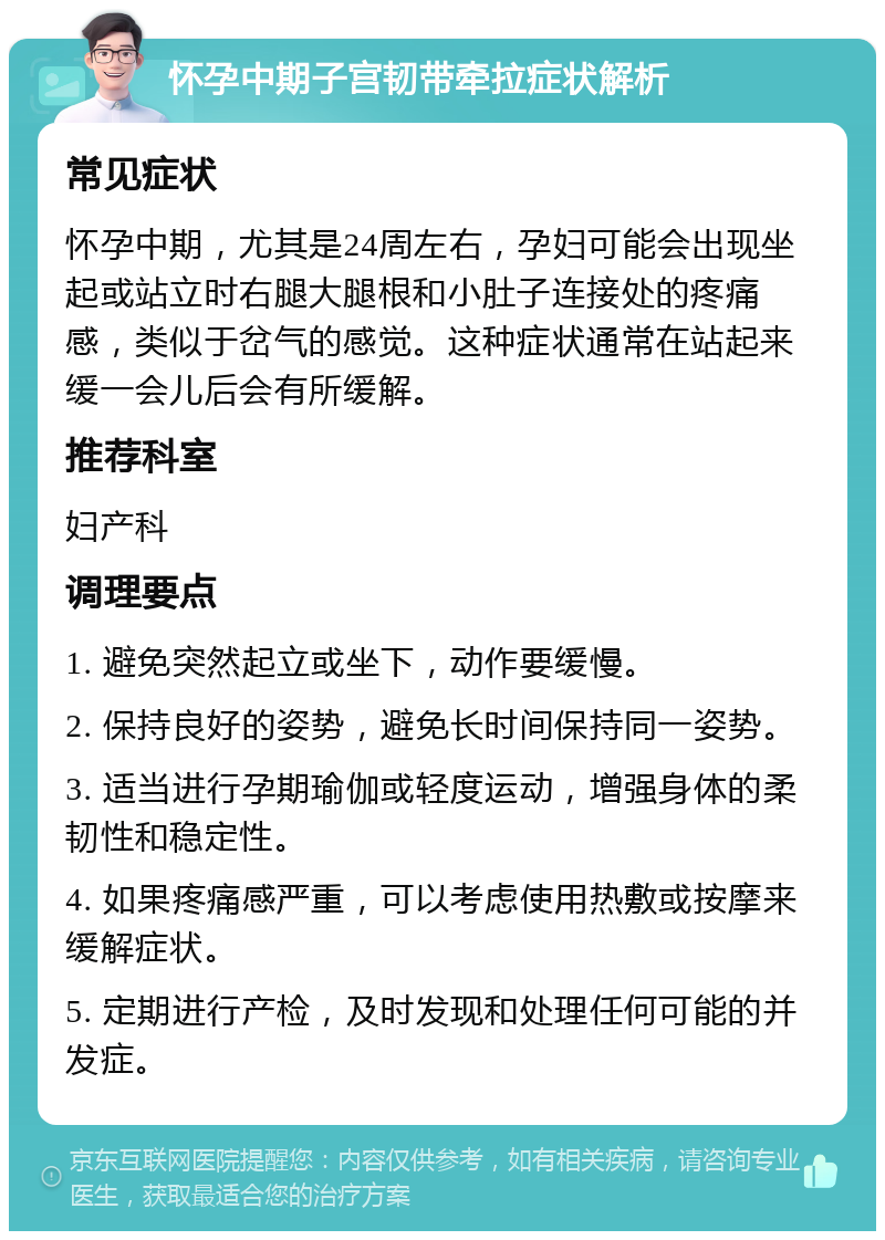 怀孕中期子宫韧带牵拉症状解析 常见症状 怀孕中期，尤其是24周左右，孕妇可能会出现坐起或站立时右腿大腿根和小肚子连接处的疼痛感，类似于岔气的感觉。这种症状通常在站起来缓一会儿后会有所缓解。 推荐科室 妇产科 调理要点 1. 避免突然起立或坐下，动作要缓慢。 2. 保持良好的姿势，避免长时间保持同一姿势。 3. 适当进行孕期瑜伽或轻度运动，增强身体的柔韧性和稳定性。 4. 如果疼痛感严重，可以考虑使用热敷或按摩来缓解症状。 5. 定期进行产检，及时发现和处理任何可能的并发症。