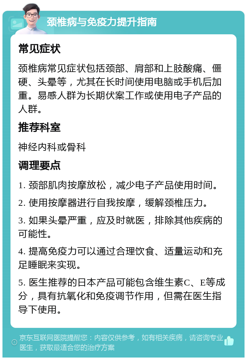 颈椎病与免疫力提升指南 常见症状 颈椎病常见症状包括颈部、肩部和上肢酸痛、僵硬、头晕等，尤其在长时间使用电脑或手机后加重。易感人群为长期伏案工作或使用电子产品的人群。 推荐科室 神经内科或骨科 调理要点 1. 颈部肌肉按摩放松，减少电子产品使用时间。 2. 使用按摩器进行自我按摩，缓解颈椎压力。 3. 如果头晕严重，应及时就医，排除其他疾病的可能性。 4. 提高免疫力可以通过合理饮食、适量运动和充足睡眠来实现。 5. 医生推荐的日本产品可能包含维生素C、E等成分，具有抗氧化和免疫调节作用，但需在医生指导下使用。