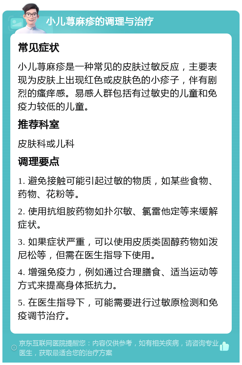 小儿荨麻疹的调理与治疗 常见症状 小儿荨麻疹是一种常见的皮肤过敏反应，主要表现为皮肤上出现红色或皮肤色的小疹子，伴有剧烈的瘙痒感。易感人群包括有过敏史的儿童和免疫力较低的儿童。 推荐科室 皮肤科或儿科 调理要点 1. 避免接触可能引起过敏的物质，如某些食物、药物、花粉等。 2. 使用抗组胺药物如扑尔敏、氯雷他定等来缓解症状。 3. 如果症状严重，可以使用皮质类固醇药物如泼尼松等，但需在医生指导下使用。 4. 增强免疫力，例如通过合理膳食、适当运动等方式来提高身体抵抗力。 5. 在医生指导下，可能需要进行过敏原检测和免疫调节治疗。