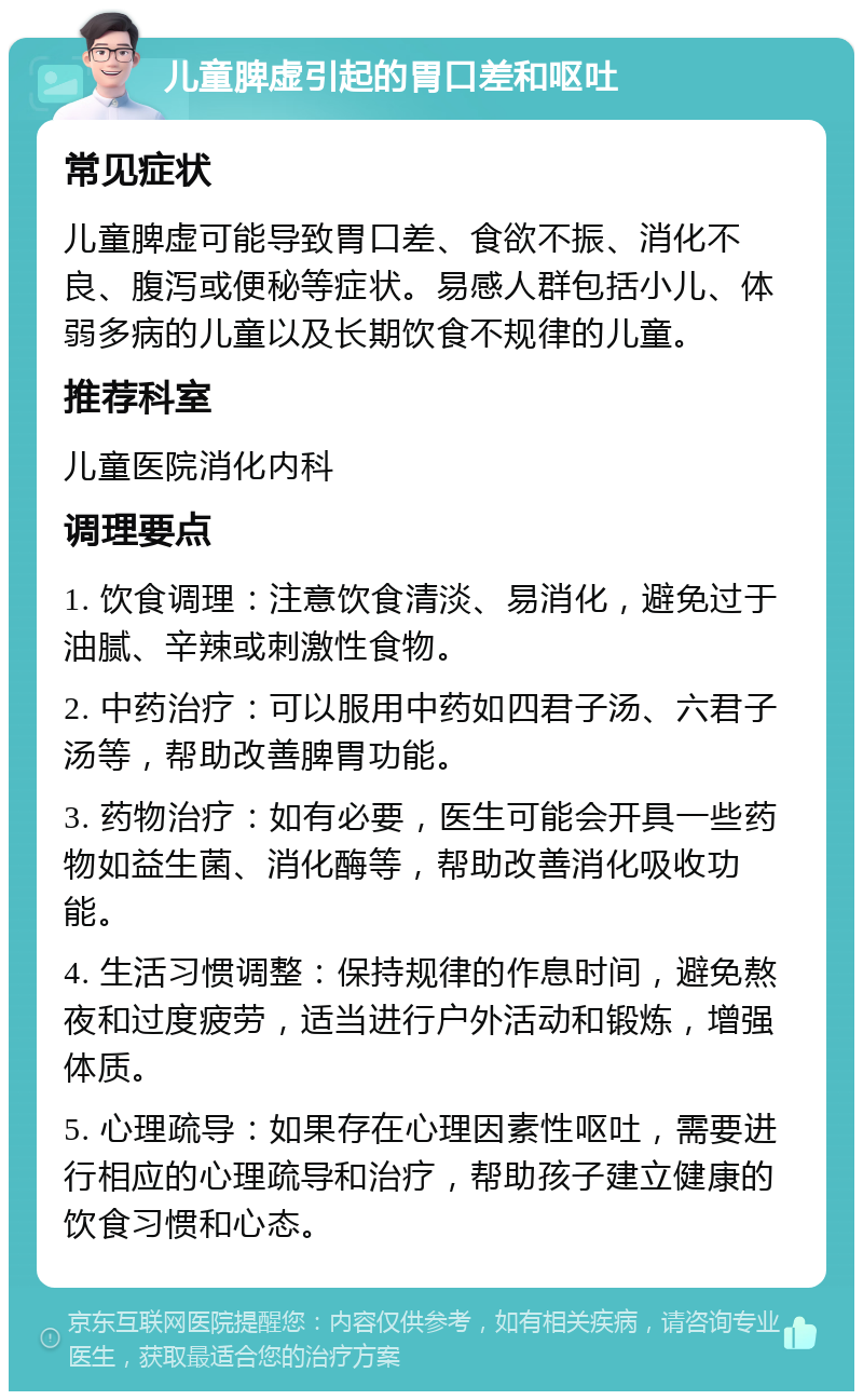 儿童脾虚引起的胃口差和呕吐 常见症状 儿童脾虚可能导致胃口差、食欲不振、消化不良、腹泻或便秘等症状。易感人群包括小儿、体弱多病的儿童以及长期饮食不规律的儿童。 推荐科室 儿童医院消化内科 调理要点 1. 饮食调理：注意饮食清淡、易消化，避免过于油腻、辛辣或刺激性食物。 2. 中药治疗：可以服用中药如四君子汤、六君子汤等，帮助改善脾胃功能。 3. 药物治疗：如有必要，医生可能会开具一些药物如益生菌、消化酶等，帮助改善消化吸收功能。 4. 生活习惯调整：保持规律的作息时间，避免熬夜和过度疲劳，适当进行户外活动和锻炼，增强体质。 5. 心理疏导：如果存在心理因素性呕吐，需要进行相应的心理疏导和治疗，帮助孩子建立健康的饮食习惯和心态。