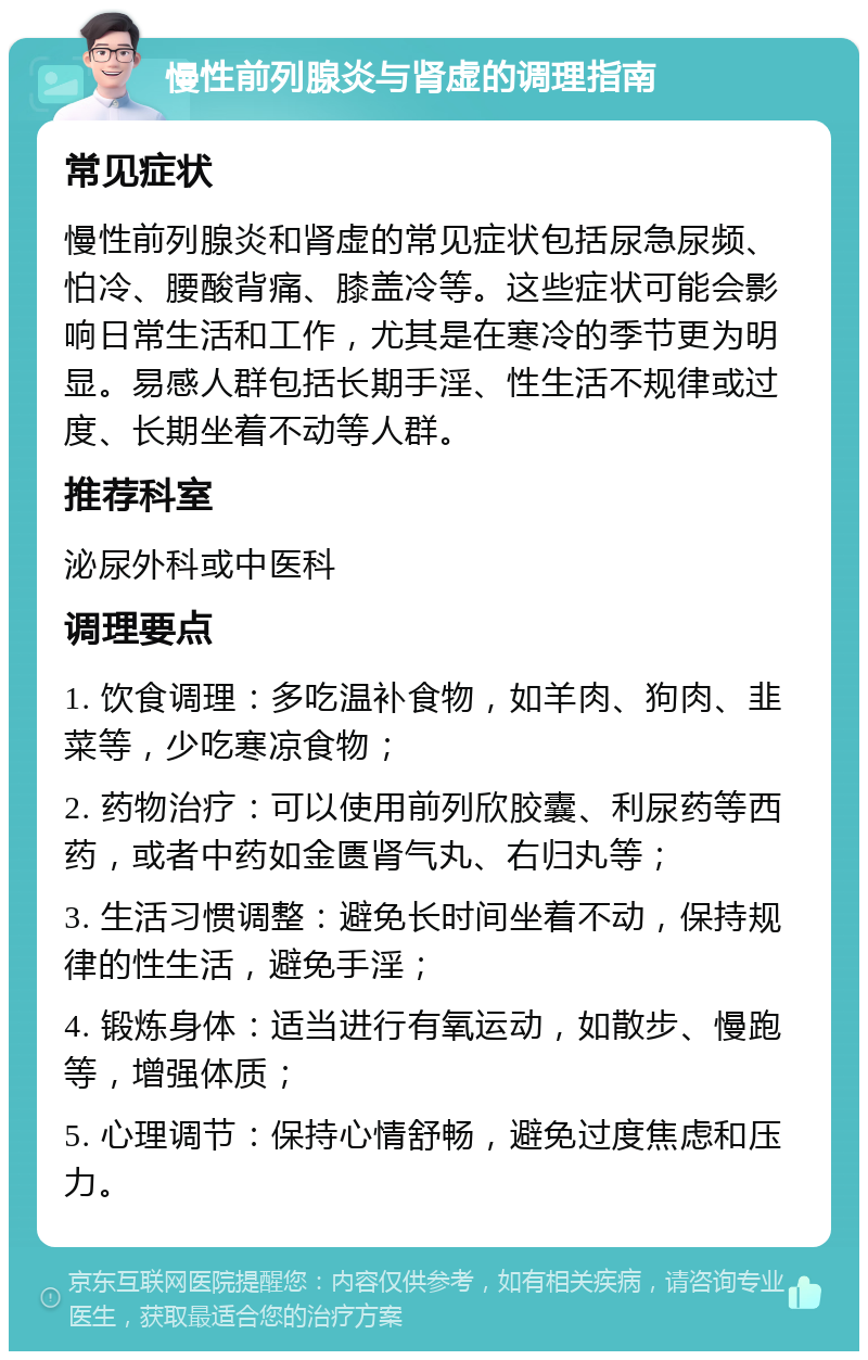 慢性前列腺炎与肾虚的调理指南 常见症状 慢性前列腺炎和肾虚的常见症状包括尿急尿频、怕冷、腰酸背痛、膝盖冷等。这些症状可能会影响日常生活和工作，尤其是在寒冷的季节更为明显。易感人群包括长期手淫、性生活不规律或过度、长期坐着不动等人群。 推荐科室 泌尿外科或中医科 调理要点 1. 饮食调理：多吃温补食物，如羊肉、狗肉、韭菜等，少吃寒凉食物； 2. 药物治疗：可以使用前列欣胶囊、利尿药等西药，或者中药如金匮肾气丸、右归丸等； 3. 生活习惯调整：避免长时间坐着不动，保持规律的性生活，避免手淫； 4. 锻炼身体：适当进行有氧运动，如散步、慢跑等，增强体质； 5. 心理调节：保持心情舒畅，避免过度焦虑和压力。