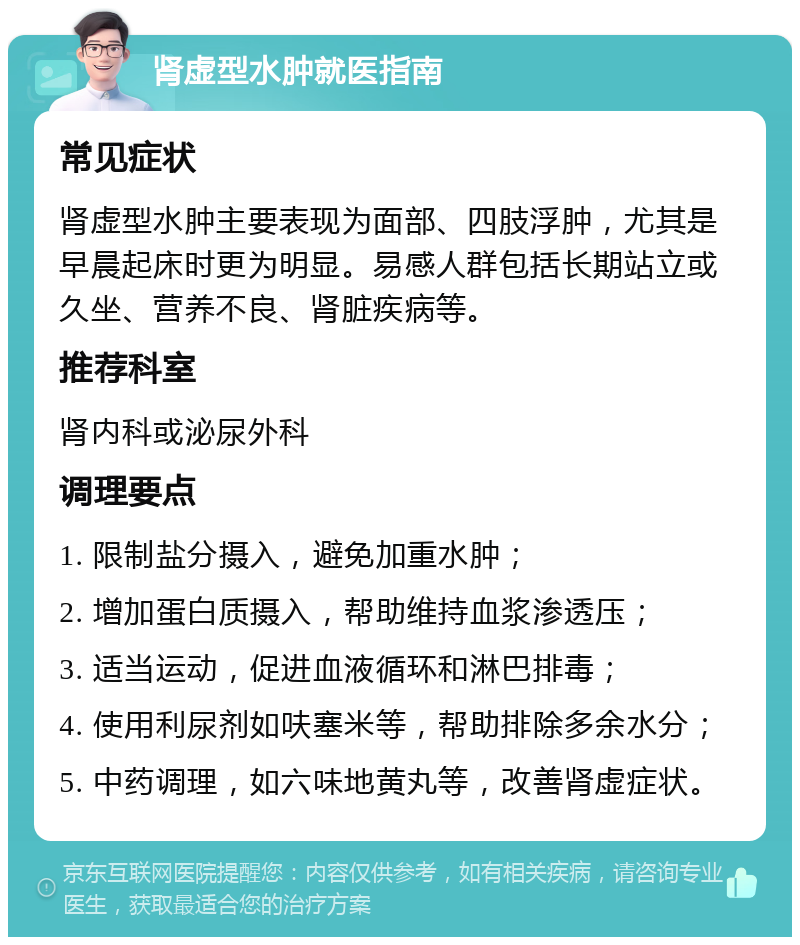 肾虚型水肿就医指南 常见症状 肾虚型水肿主要表现为面部、四肢浮肿，尤其是早晨起床时更为明显。易感人群包括长期站立或久坐、营养不良、肾脏疾病等。 推荐科室 肾内科或泌尿外科 调理要点 1. 限制盐分摄入，避免加重水肿； 2. 增加蛋白质摄入，帮助维持血浆渗透压； 3. 适当运动，促进血液循环和淋巴排毒； 4. 使用利尿剂如呋塞米等，帮助排除多余水分； 5. 中药调理，如六味地黄丸等，改善肾虚症状。