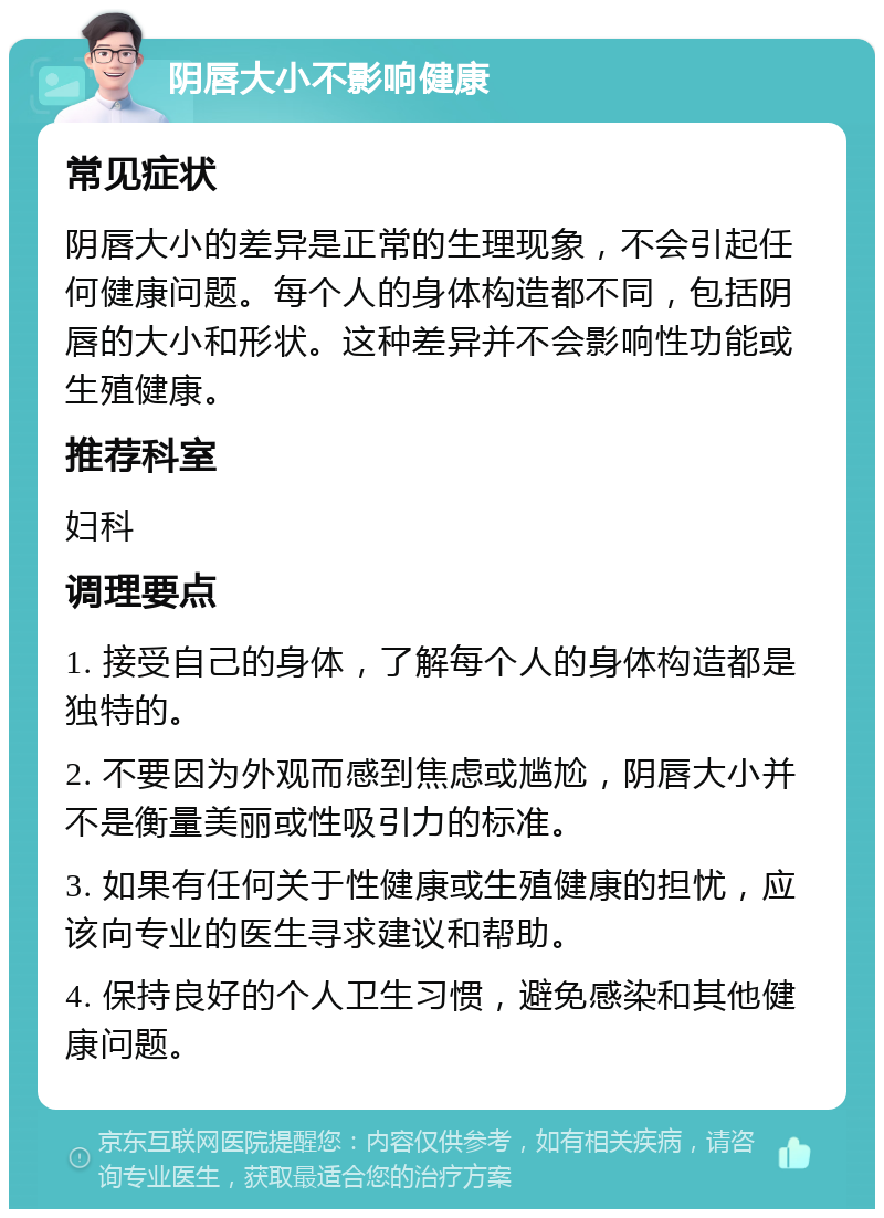 阴唇大小不影响健康 常见症状 阴唇大小的差异是正常的生理现象，不会引起任何健康问题。每个人的身体构造都不同，包括阴唇的大小和形状。这种差异并不会影响性功能或生殖健康。 推荐科室 妇科 调理要点 1. 接受自己的身体，了解每个人的身体构造都是独特的。 2. 不要因为外观而感到焦虑或尴尬，阴唇大小并不是衡量美丽或性吸引力的标准。 3. 如果有任何关于性健康或生殖健康的担忧，应该向专业的医生寻求建议和帮助。 4. 保持良好的个人卫生习惯，避免感染和其他健康问题。