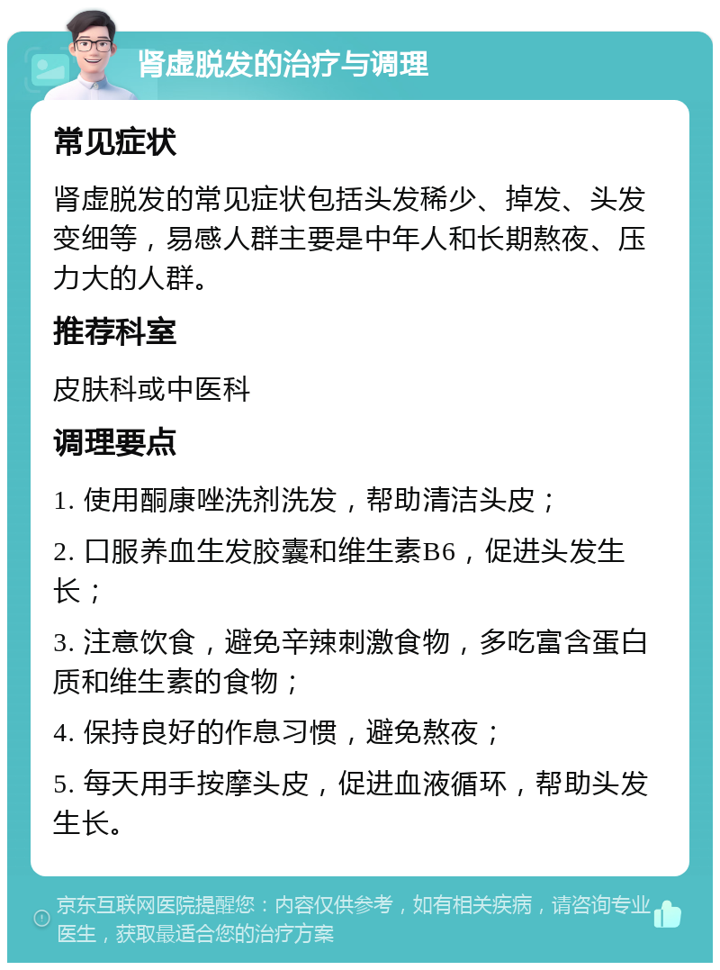 肾虚脱发的治疗与调理 常见症状 肾虚脱发的常见症状包括头发稀少、掉发、头发变细等，易感人群主要是中年人和长期熬夜、压力大的人群。 推荐科室 皮肤科或中医科 调理要点 1. 使用酮康唑洗剂洗发，帮助清洁头皮； 2. 口服养血生发胶囊和维生素B6，促进头发生长； 3. 注意饮食，避免辛辣刺激食物，多吃富含蛋白质和维生素的食物； 4. 保持良好的作息习惯，避免熬夜； 5. 每天用手按摩头皮，促进血液循环，帮助头发生长。