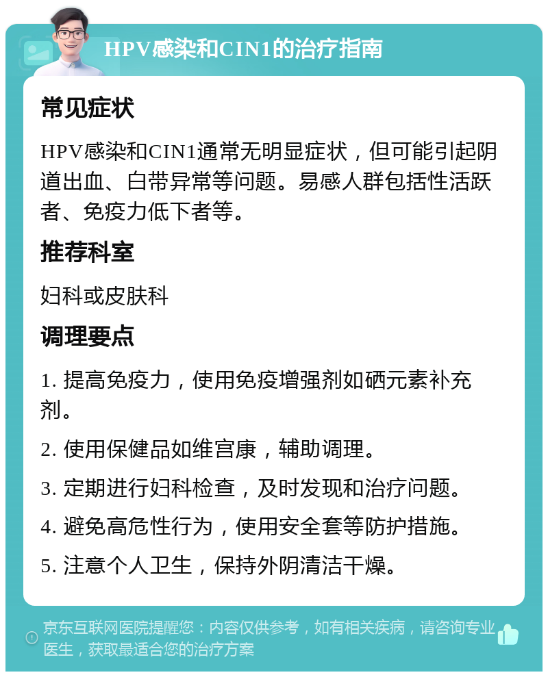 HPV感染和CIN1的治疗指南 常见症状 HPV感染和CIN1通常无明显症状，但可能引起阴道出血、白带异常等问题。易感人群包括性活跃者、免疫力低下者等。 推荐科室 妇科或皮肤科 调理要点 1. 提高免疫力，使用免疫增强剂如硒元素补充剂。 2. 使用保健品如维宫康，辅助调理。 3. 定期进行妇科检查，及时发现和治疗问题。 4. 避免高危性行为，使用安全套等防护措施。 5. 注意个人卫生，保持外阴清洁干燥。