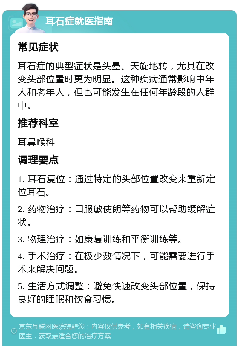 耳石症就医指南 常见症状 耳石症的典型症状是头晕、天旋地转，尤其在改变头部位置时更为明显。这种疾病通常影响中年人和老年人，但也可能发生在任何年龄段的人群中。 推荐科室 耳鼻喉科 调理要点 1. 耳石复位：通过特定的头部位置改变来重新定位耳石。 2. 药物治疗：口服敏使朗等药物可以帮助缓解症状。 3. 物理治疗：如康复训练和平衡训练等。 4. 手术治疗：在极少数情况下，可能需要进行手术来解决问题。 5. 生活方式调整：避免快速改变头部位置，保持良好的睡眠和饮食习惯。