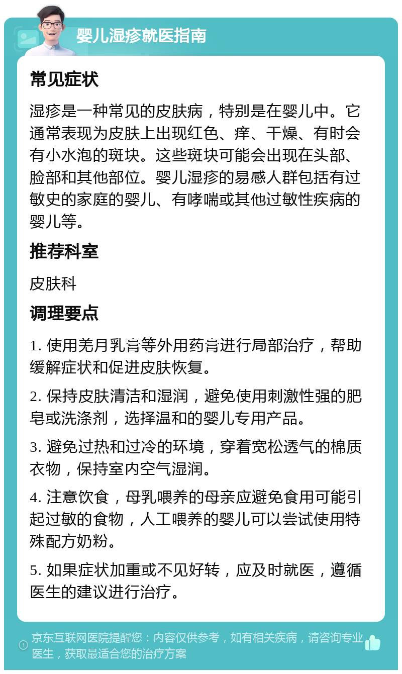 婴儿湿疹就医指南 常见症状 湿疹是一种常见的皮肤病，特别是在婴儿中。它通常表现为皮肤上出现红色、痒、干燥、有时会有小水泡的斑块。这些斑块可能会出现在头部、脸部和其他部位。婴儿湿疹的易感人群包括有过敏史的家庭的婴儿、有哮喘或其他过敏性疾病的婴儿等。 推荐科室 皮肤科 调理要点 1. 使用羌月乳膏等外用药膏进行局部治疗，帮助缓解症状和促进皮肤恢复。 2. 保持皮肤清洁和湿润，避免使用刺激性强的肥皂或洗涤剂，选择温和的婴儿专用产品。 3. 避免过热和过冷的环境，穿着宽松透气的棉质衣物，保持室内空气湿润。 4. 注意饮食，母乳喂养的母亲应避免食用可能引起过敏的食物，人工喂养的婴儿可以尝试使用特殊配方奶粉。 5. 如果症状加重或不见好转，应及时就医，遵循医生的建议进行治疗。