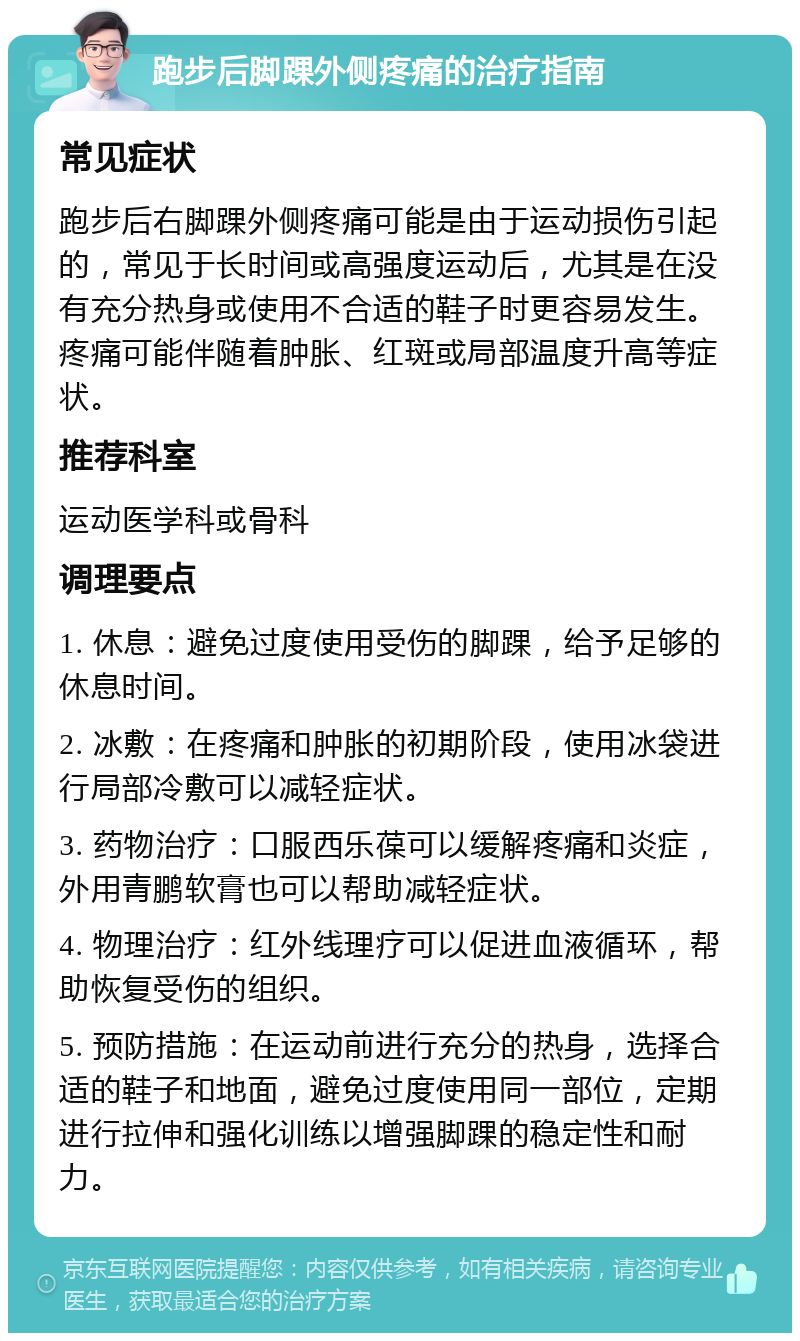 跑步后脚踝外侧疼痛的治疗指南 常见症状 跑步后右脚踝外侧疼痛可能是由于运动损伤引起的，常见于长时间或高强度运动后，尤其是在没有充分热身或使用不合适的鞋子时更容易发生。疼痛可能伴随着肿胀、红斑或局部温度升高等症状。 推荐科室 运动医学科或骨科 调理要点 1. 休息：避免过度使用受伤的脚踝，给予足够的休息时间。 2. 冰敷：在疼痛和肿胀的初期阶段，使用冰袋进行局部冷敷可以减轻症状。 3. 药物治疗：口服西乐葆可以缓解疼痛和炎症，外用青鹏软膏也可以帮助减轻症状。 4. 物理治疗：红外线理疗可以促进血液循环，帮助恢复受伤的组织。 5. 预防措施：在运动前进行充分的热身，选择合适的鞋子和地面，避免过度使用同一部位，定期进行拉伸和强化训练以增强脚踝的稳定性和耐力。