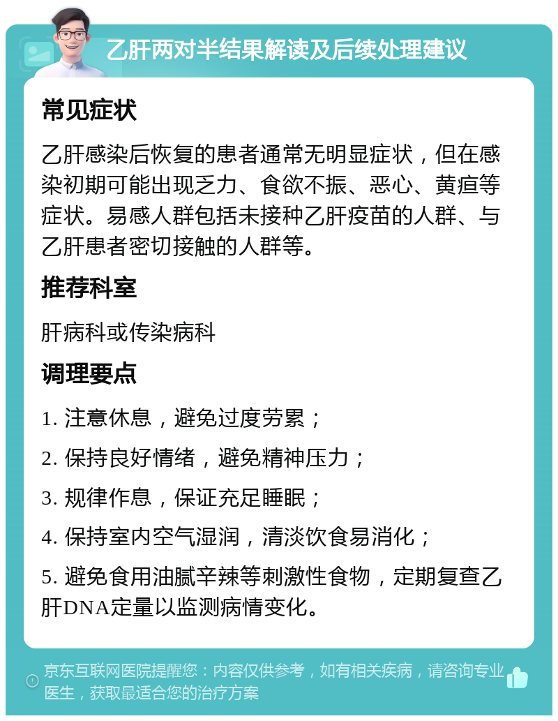 乙肝两对半结果解读及后续处理建议 常见症状 乙肝感染后恢复的患者通常无明显症状，但在感染初期可能出现乏力、食欲不振、恶心、黄疸等症状。易感人群包括未接种乙肝疫苗的人群、与乙肝患者密切接触的人群等。 推荐科室 肝病科或传染病科 调理要点 1. 注意休息，避免过度劳累； 2. 保持良好情绪，避免精神压力； 3. 规律作息，保证充足睡眠； 4. 保持室内空气湿润，清淡饮食易消化； 5. 避免食用油腻辛辣等刺激性食物，定期复查乙肝DNA定量以监测病情变化。