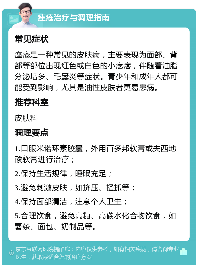 痤疮治疗与调理指南 常见症状 痤疮是一种常见的皮肤病，主要表现为面部、背部等部位出现红色或白色的小疙瘩，伴随着油脂分泌增多、毛囊炎等症状。青少年和成年人都可能受到影响，尤其是油性皮肤者更易患病。 推荐科室 皮肤科 调理要点 1.口服米诺环素胶囊，外用百多邦软膏或夫西地酸软膏进行治疗； 2.保持生活规律，睡眠充足； 3.避免刺激皮肤，如挤压、搔抓等； 4.保持面部清洁，注意个人卫生； 5.合理饮食，避免高糖、高碳水化合物饮食，如薯条、面包、奶制品等。