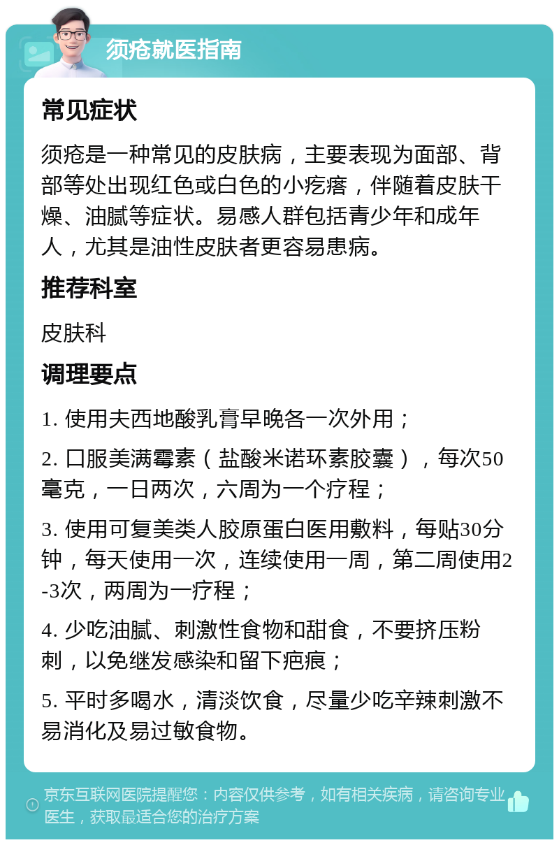 须疮就医指南 常见症状 须疮是一种常见的皮肤病，主要表现为面部、背部等处出现红色或白色的小疙瘩，伴随着皮肤干燥、油腻等症状。易感人群包括青少年和成年人，尤其是油性皮肤者更容易患病。 推荐科室 皮肤科 调理要点 1. 使用夫西地酸乳膏早晚各一次外用； 2. 口服美满霉素（盐酸米诺环素胶囊），每次50毫克，一日两次，六周为一个疗程； 3. 使用可复美类人胶原蛋白医用敷料，每贴30分钟，每天使用一次，连续使用一周，第二周使用2-3次，两周为一疗程； 4. 少吃油腻、刺激性食物和甜食，不要挤压粉刺，以免继发感染和留下疤痕； 5. 平时多喝水，清淡饮食，尽量少吃辛辣刺激不易消化及易过敏食物。