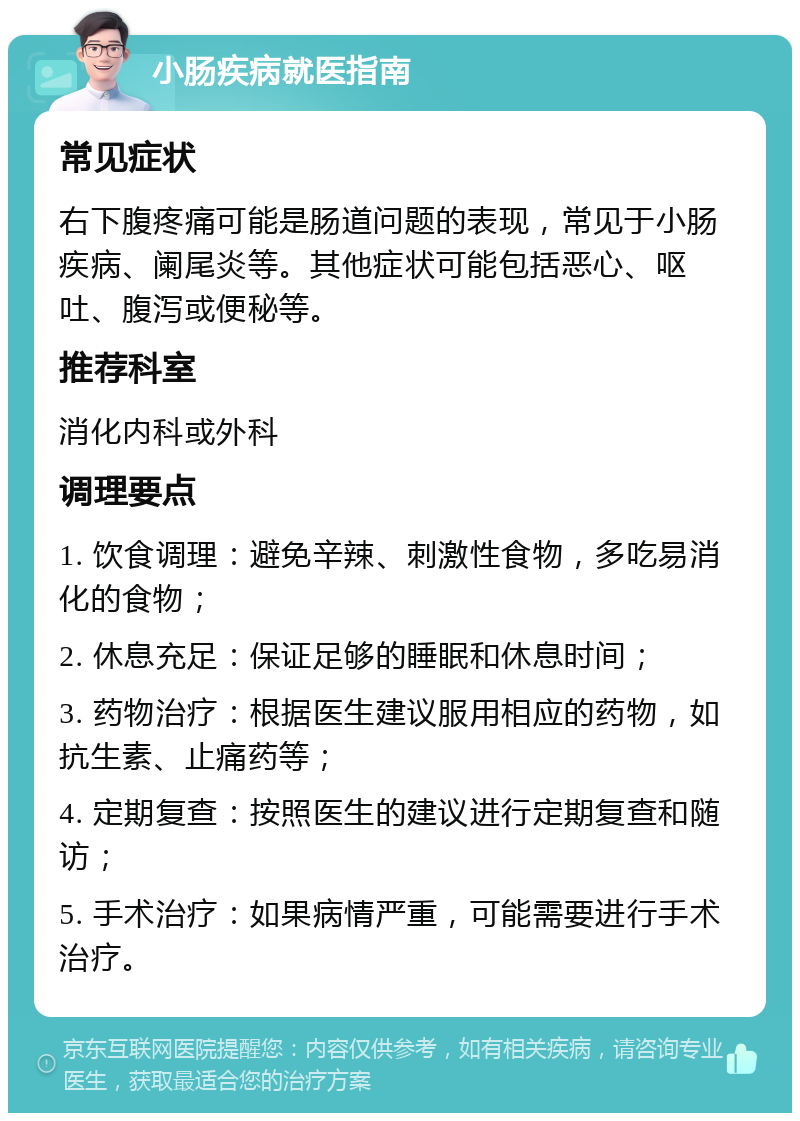 小肠疾病就医指南 常见症状 右下腹疼痛可能是肠道问题的表现，常见于小肠疾病、阑尾炎等。其他症状可能包括恶心、呕吐、腹泻或便秘等。 推荐科室 消化内科或外科 调理要点 1. 饮食调理：避免辛辣、刺激性食物，多吃易消化的食物； 2. 休息充足：保证足够的睡眠和休息时间； 3. 药物治疗：根据医生建议服用相应的药物，如抗生素、止痛药等； 4. 定期复查：按照医生的建议进行定期复查和随访； 5. 手术治疗：如果病情严重，可能需要进行手术治疗。