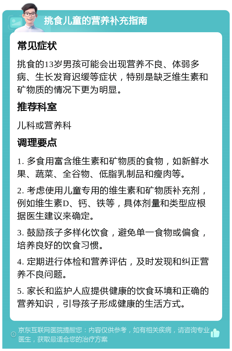 挑食儿童的营养补充指南 常见症状 挑食的13岁男孩可能会出现营养不良、体弱多病、生长发育迟缓等症状，特别是缺乏维生素和矿物质的情况下更为明显。 推荐科室 儿科或营养科 调理要点 1. 多食用富含维生素和矿物质的食物，如新鲜水果、蔬菜、全谷物、低脂乳制品和瘦肉等。 2. 考虑使用儿童专用的维生素和矿物质补充剂，例如维生素D、钙、铁等，具体剂量和类型应根据医生建议来确定。 3. 鼓励孩子多样化饮食，避免单一食物或偏食，培养良好的饮食习惯。 4. 定期进行体检和营养评估，及时发现和纠正营养不良问题。 5. 家长和监护人应提供健康的饮食环境和正确的营养知识，引导孩子形成健康的生活方式。