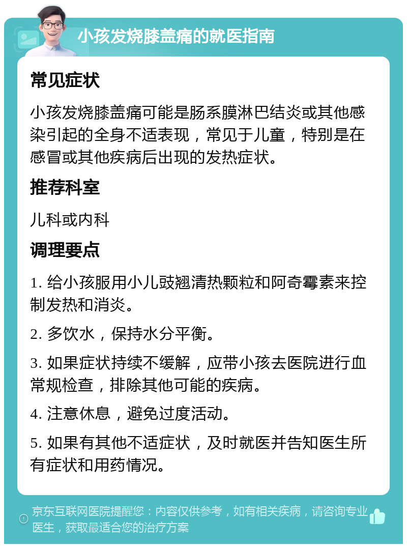 小孩发烧膝盖痛的就医指南 常见症状 小孩发烧膝盖痛可能是肠系膜淋巴结炎或其他感染引起的全身不适表现，常见于儿童，特别是在感冒或其他疾病后出现的发热症状。 推荐科室 儿科或内科 调理要点 1. 给小孩服用小儿豉翘清热颗粒和阿奇霉素来控制发热和消炎。 2. 多饮水，保持水分平衡。 3. 如果症状持续不缓解，应带小孩去医院进行血常规检查，排除其他可能的疾病。 4. 注意休息，避免过度活动。 5. 如果有其他不适症状，及时就医并告知医生所有症状和用药情况。