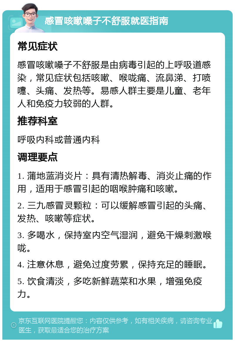 感冒咳嗽嗓子不舒服就医指南 常见症状 感冒咳嗽嗓子不舒服是由病毒引起的上呼吸道感染，常见症状包括咳嗽、喉咙痛、流鼻涕、打喷嚏、头痛、发热等。易感人群主要是儿童、老年人和免疫力较弱的人群。 推荐科室 呼吸内科或普通内科 调理要点 1. 蒲地蓝消炎片：具有清热解毒、消炎止痛的作用，适用于感冒引起的咽喉肿痛和咳嗽。 2. 三九感冒灵颗粒：可以缓解感冒引起的头痛、发热、咳嗽等症状。 3. 多喝水，保持室内空气湿润，避免干燥刺激喉咙。 4. 注意休息，避免过度劳累，保持充足的睡眠。 5. 饮食清淡，多吃新鲜蔬菜和水果，增强免疫力。