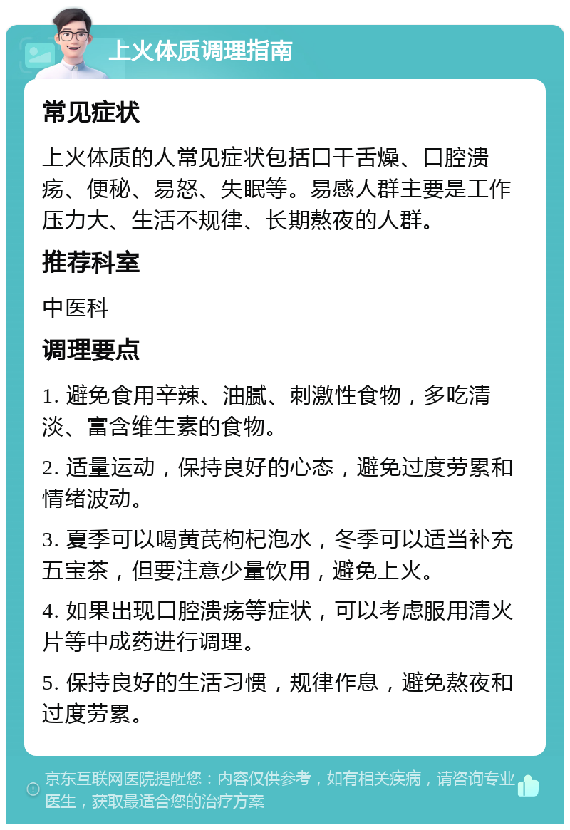 上火体质调理指南 常见症状 上火体质的人常见症状包括口干舌燥、口腔溃疡、便秘、易怒、失眠等。易感人群主要是工作压力大、生活不规律、长期熬夜的人群。 推荐科室 中医科 调理要点 1. 避免食用辛辣、油腻、刺激性食物，多吃清淡、富含维生素的食物。 2. 适量运动，保持良好的心态，避免过度劳累和情绪波动。 3. 夏季可以喝黄芪枸杞泡水，冬季可以适当补充五宝茶，但要注意少量饮用，避免上火。 4. 如果出现口腔溃疡等症状，可以考虑服用清火片等中成药进行调理。 5. 保持良好的生活习惯，规律作息，避免熬夜和过度劳累。